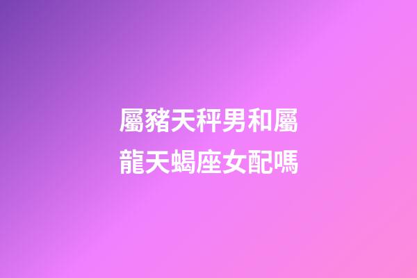 屬豬天秤男和屬龍天蝎座女配嗎-第1張-星座運勢-玄機派