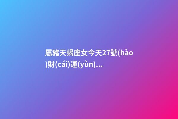 屬豬天蝎座女今天27號(hào)財(cái)運(yùn)查詢吉兇