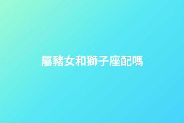 屬豬女和獅子座配嗎-第1張-星座運勢-玄機派