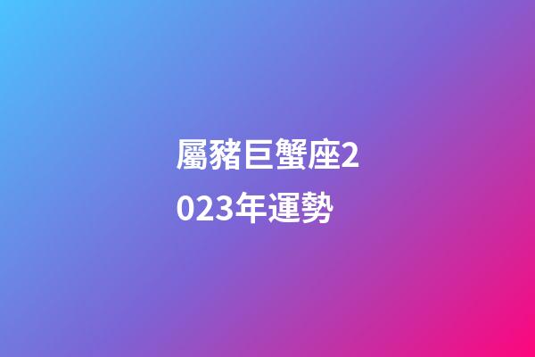屬豬巨蟹座2023年運勢-第1張-星座運勢-玄機派