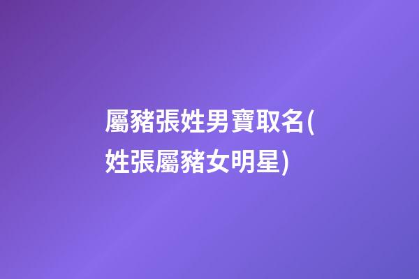 屬豬張姓男寶取名(姓張屬豬女明星)