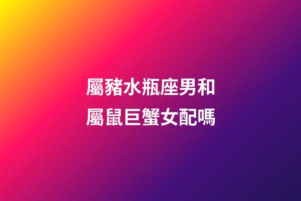 屬豬水瓶座男和屬鼠巨蟹女配嗎-第1張-星座運勢-玄機派