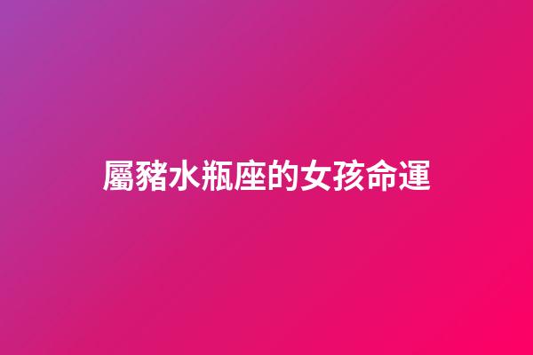 屬豬水瓶座的女孩命運-第1張-星座運勢-玄機派