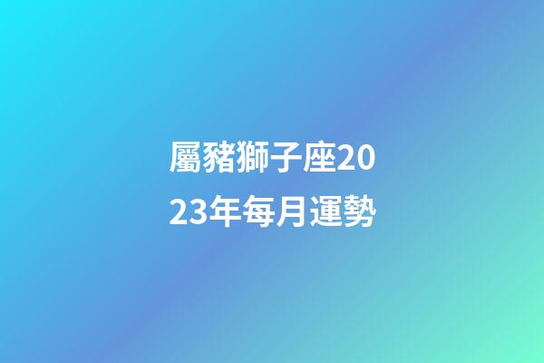 屬豬獅子座2023年每月運勢-第1張-星座運勢-玄機派
