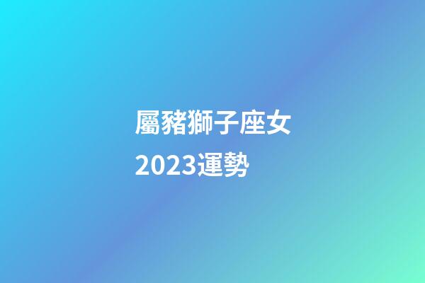 屬豬獅子座女2023運勢-第1張-星座運勢-玄機派