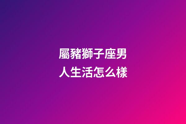 屬豬獅子座男人生活怎么樣