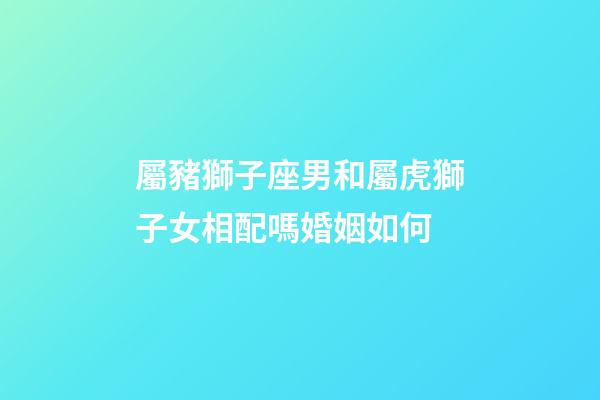 屬豬獅子座男和屬虎獅子女相配嗎婚姻如何