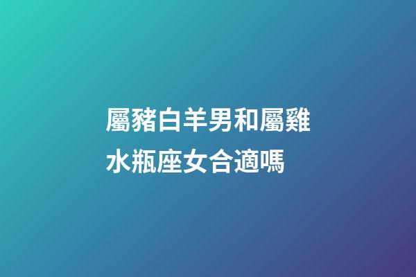 屬豬白羊男和屬雞水瓶座女合適嗎-第1張-星座運勢-玄機派