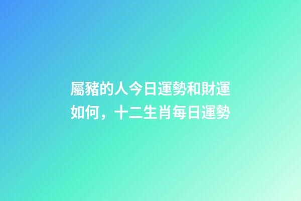 屬豬的人今日運勢和財運如何，十二生肖每日運勢