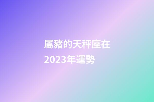 屬豬的天秤座在2023年運勢-第1張-星座運勢-玄機派