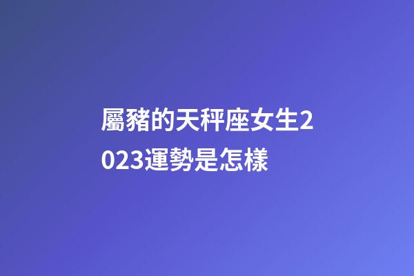 屬豬的天秤座女生2023運勢是怎樣-第1張-星座運勢-玄機派