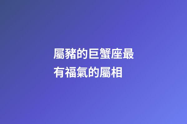 屬豬的巨蟹座最有福氣的屬相