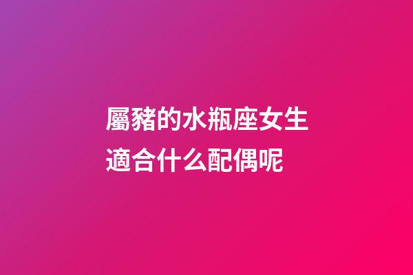 屬豬的水瓶座女生適合什么配偶呢-第1張-星座運勢-玄機派