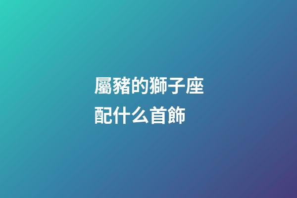 屬豬的獅子座配什么首飾