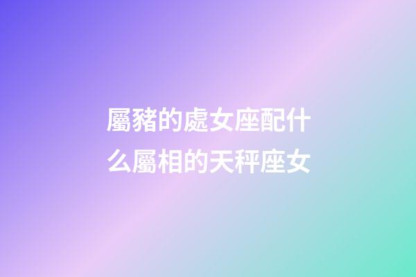 屬豬的處女座配什么屬相的天秤座女-第1張-星座運勢-玄機派