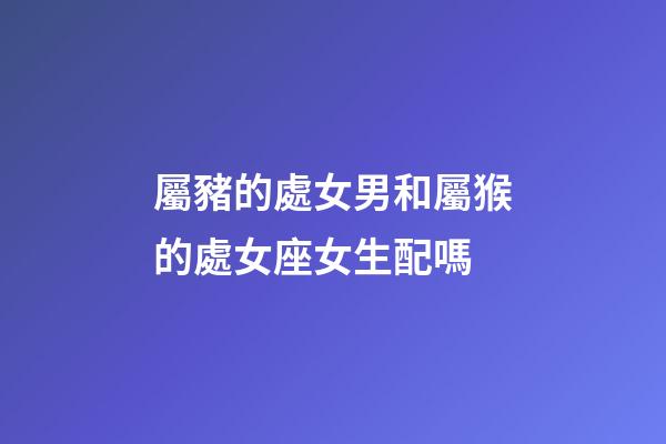 屬豬的處女男和屬猴的處女座女生配嗎