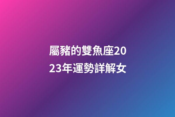屬豬的雙魚座2023年運勢詳解女-第1張-星座運勢-玄機派