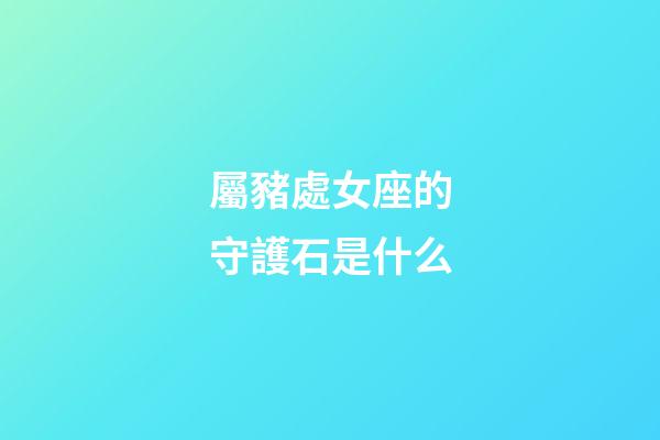 屬豬處女座的守護石是什么-第1張-星座運勢-玄機派
