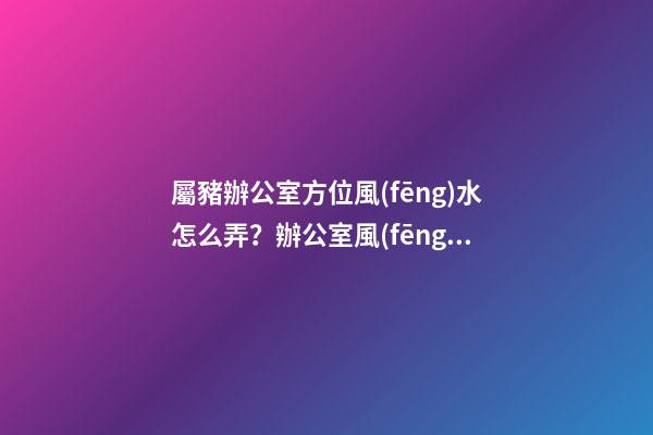 屬豬辦公室方位風(fēng)水怎么弄？辦公室風(fēng)水如何布置？
