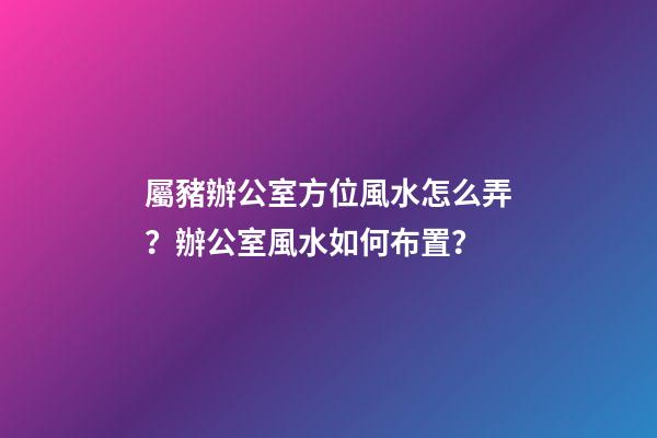 屬豬辦公室方位風水怎么弄？辦公室風水如何布置？