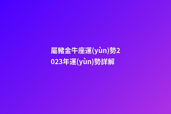 屬豬金牛座運(yùn)勢2023年運(yùn)勢詳解-第1張-星座運(yùn)勢-玄機(jī)派