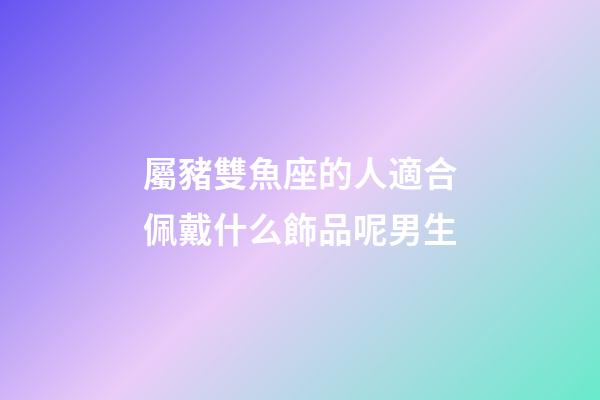 屬豬雙魚座的人適合佩戴什么飾品呢男生-第1張-星座運勢-玄機派