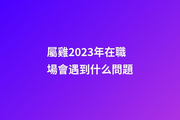 屬雞2023年在職場會遇到什么問題
