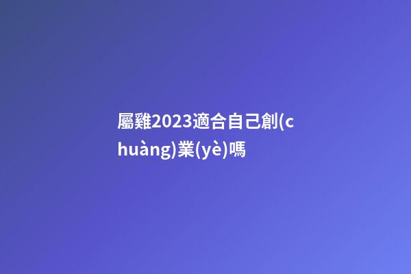 屬雞2023適合自己創(chuàng)業(yè)嗎
