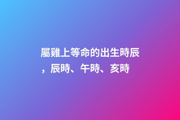 屬雞上等命的出生時辰，辰時、午時、亥時