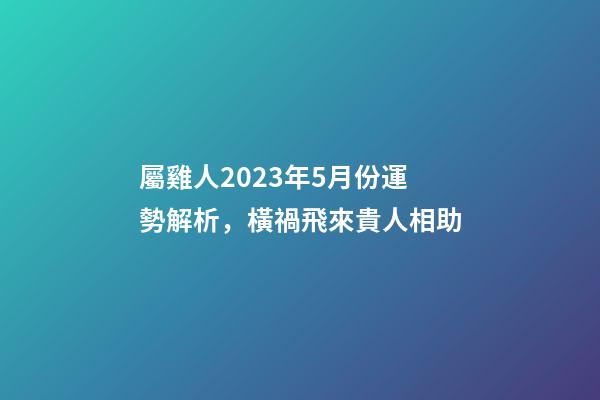 屬雞人2023年5月份運勢解析，橫禍飛來貴人相助