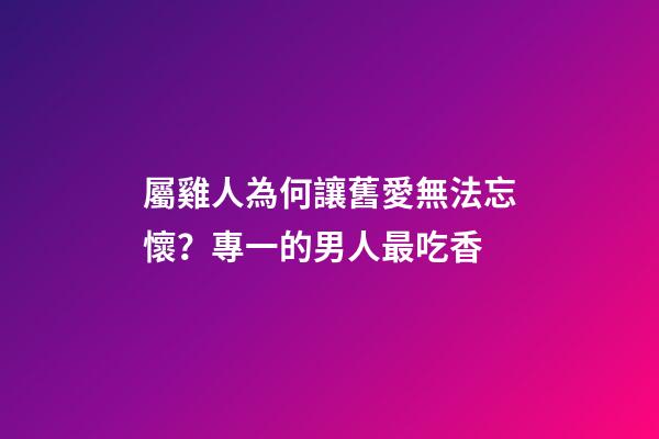 屬雞人為何讓舊愛無法忘懷？專一的男人最吃香