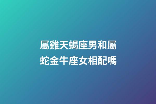 屬雞天蝎座男和屬蛇金牛座女相配嗎