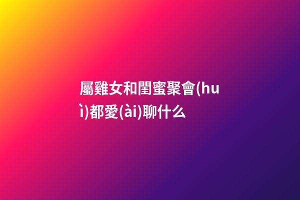 屬雞女和閨蜜聚會(huì)都愛(ài)聊什么