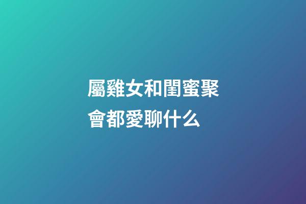屬雞女和閨蜜聚會都愛聊什么