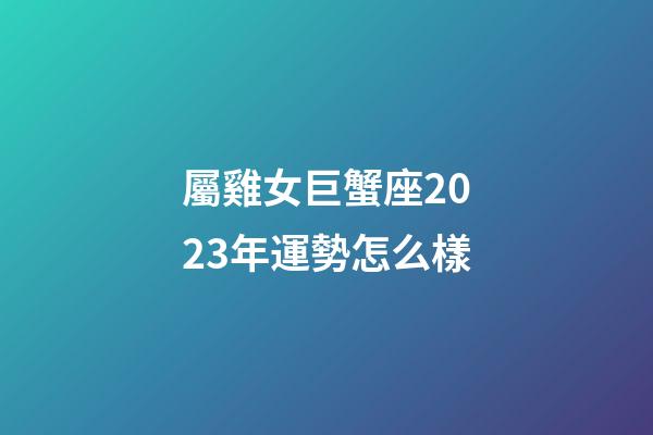 屬雞女巨蟹座2023年運勢怎么樣-第1張-星座運勢-玄機派