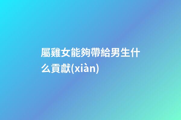 屬雞女能夠帶給男生什么貢獻(xiàn)