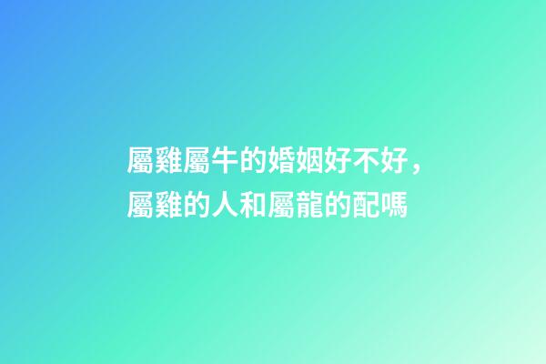 屬雞屬牛的婚姻好不好，屬雞的人和屬龍的配嗎-第1張-觀點-玄機派