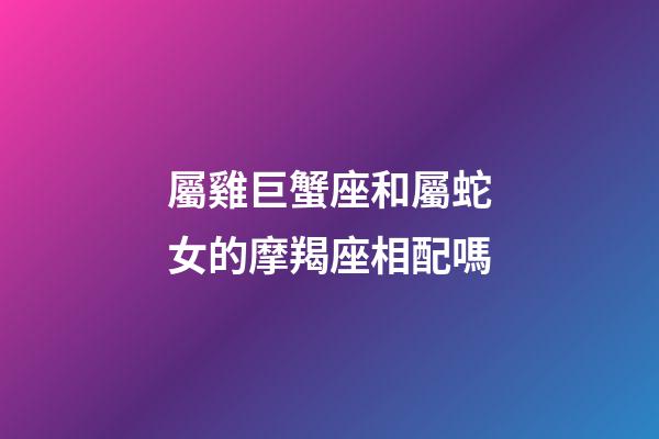 屬雞巨蟹座和屬蛇女的摩羯座相配嗎-第1張-星座運勢-玄機派