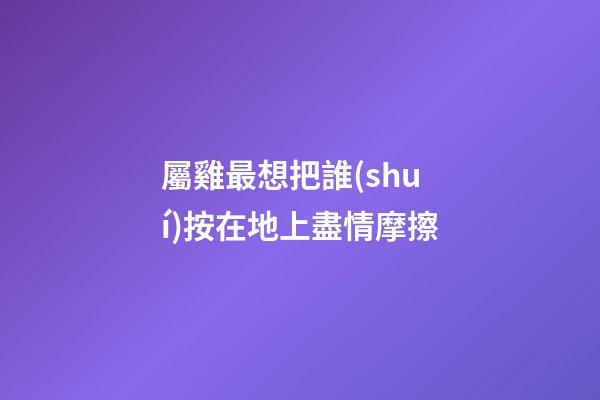屬雞最想把誰(shuí)按在地上盡情摩擦