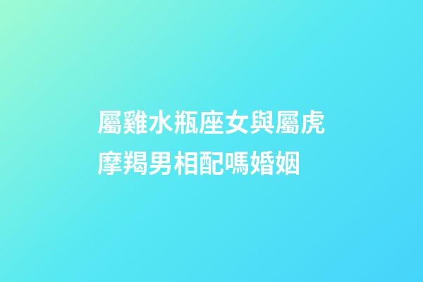 屬雞水瓶座女與屬虎摩羯男相配嗎婚姻-第1張-星座運勢-玄機派