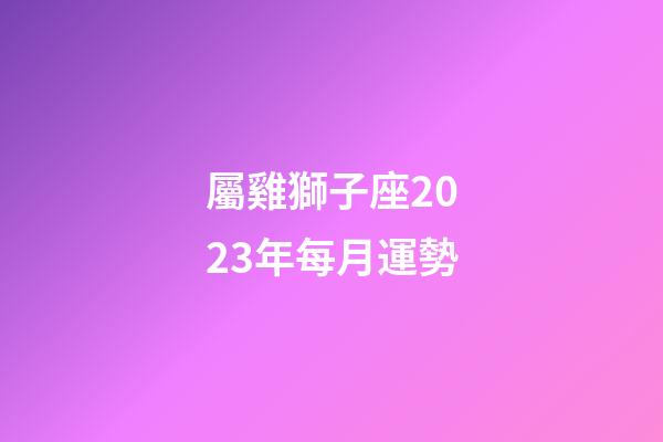 屬雞獅子座2023年每月運勢-第1張-星座運勢-玄機派