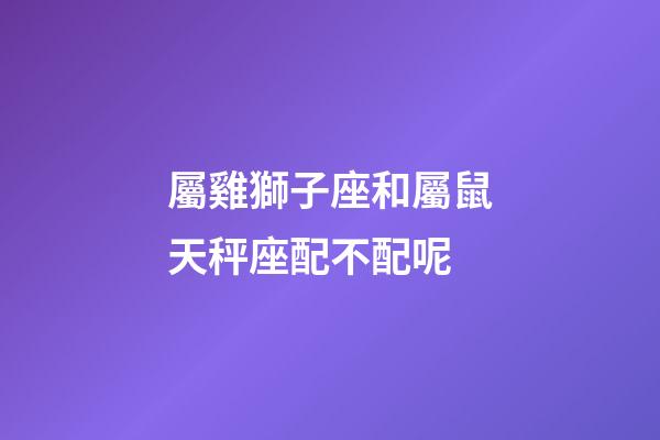 屬雞獅子座和屬鼠天秤座配不配呢-第1張-星座運勢-玄機派