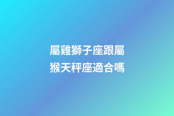 屬雞獅子座跟屬猴天秤座適合嗎-第1張-星座運勢-玄機派