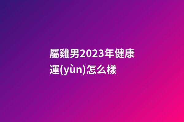屬雞男2023年健康運(yùn)怎么樣