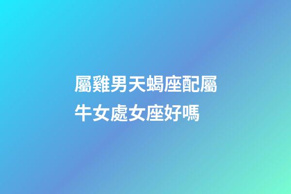 屬雞男天蝎座配屬牛女處女座好嗎-第1張-星座運勢-玄機派