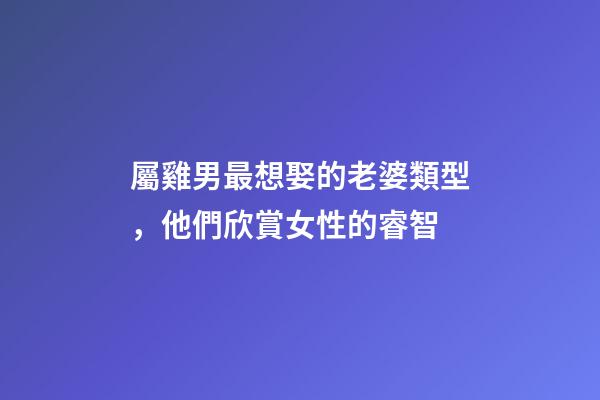屬雞男最想娶的老婆類型，他們欣賞女性的睿智