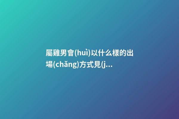 屬雞男會(huì)以什么樣的出場(chǎng)方式見(jiàn)妹子