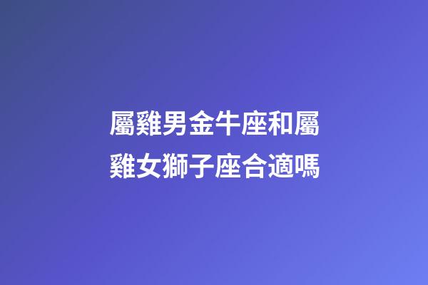 屬雞男金牛座和屬雞女獅子座合適嗎-第1張-星座運勢-玄機派
