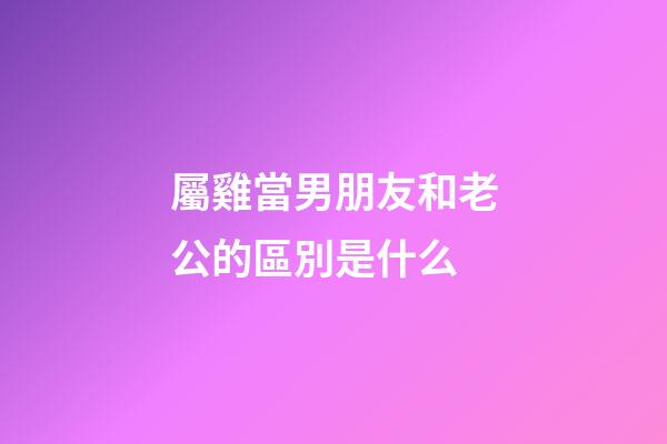 屬雞當男朋友和老公的區別是什么