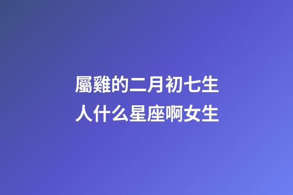 屬雞的二月初七生人什么星座啊女生